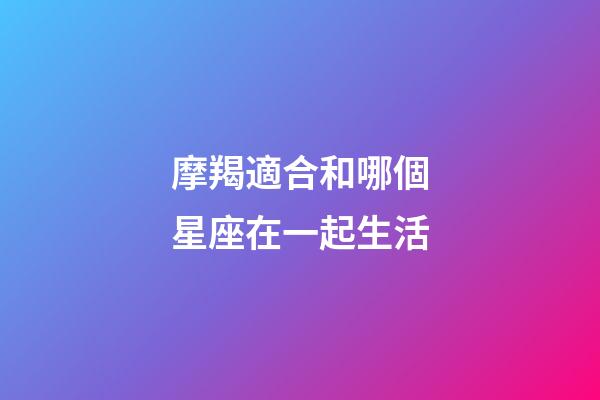 摩羯適合和哪個星座在一起生活-第1張-星座運勢-玄機派