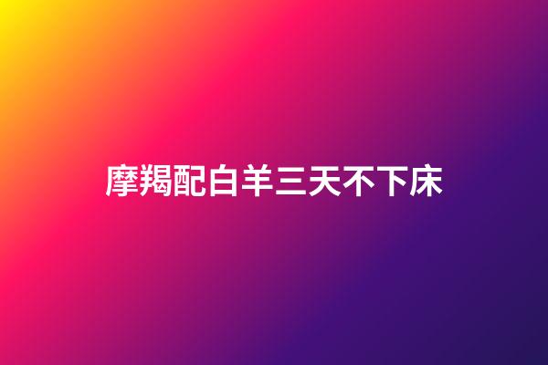 摩羯配白羊三天不下床（摩羯配白羊三天不下床什么意思）-第1張-星座運勢-玄機派