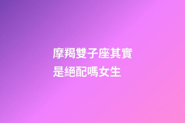 摩羯雙子座其實是絕配嗎女生-第1張-星座運勢-玄機派