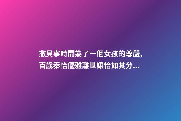 撒貝寧時間為了一個女孩的尊嚴,百歲秦怡優雅離世讓恰如其分的自尊點亮你的人生-第1張-觀點-玄機派