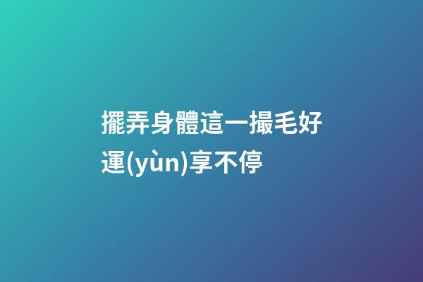 擺弄身體這一撮毛好運(yùn)享不停