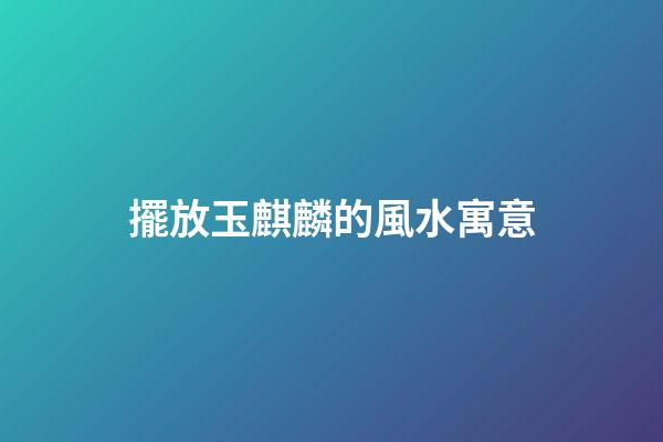 擺放玉麒麟的風水寓意
