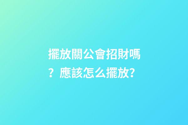 擺放關公會招財嗎？應該怎么擺放？