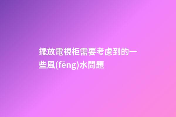 擺放電視柜需要考慮到的一些風(fēng)水問題