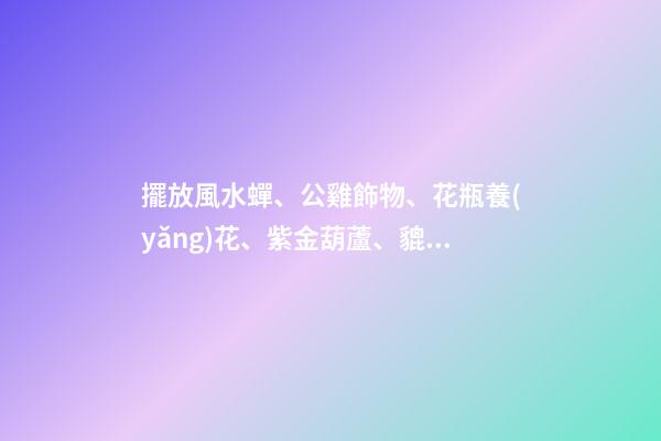 擺放風水蟬、公雞飾物、花瓶養(yǎng)花、紫金葫蘆、貔貅