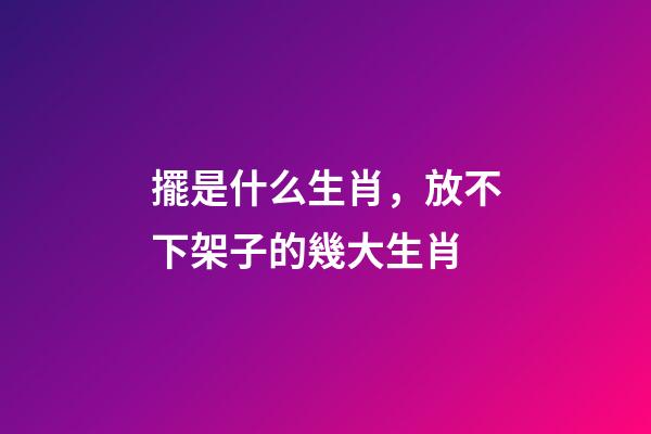 擺是什么生肖，放不下架子的幾大生肖-第1張-觀點(diǎn)-玄機(jī)派