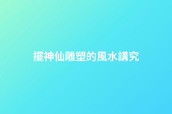 擺神仙雕塑的風水講究