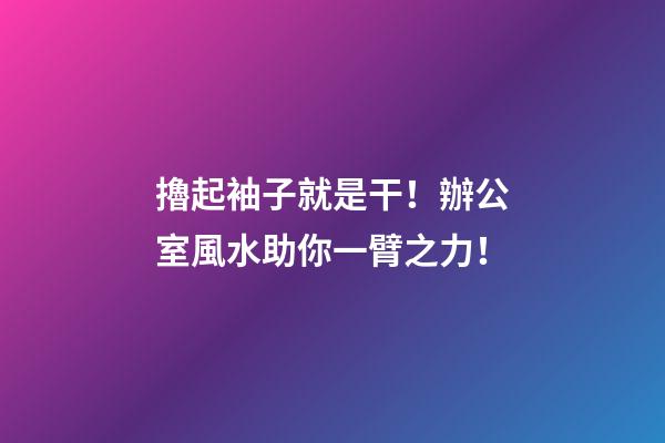 擼起袖子就是干！辦公室風水助你一臂之力！
