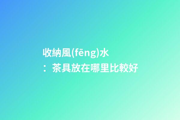 收納風(fēng)水：茶具放在哪里比較好