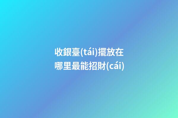 收銀臺(tái)擺放在哪里最能招財(cái)