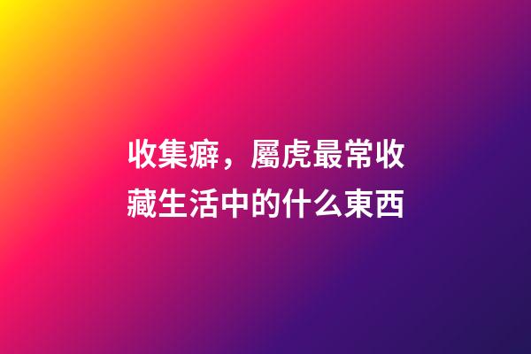 收集癖，屬虎最常收藏生活中的什么東西