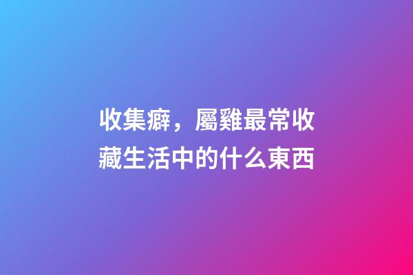 收集癖，屬雞最常收藏生活中的什么東西