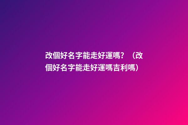 改個好名字能走好運嗎？（改個好名字能走好運嗎吉利嗎）