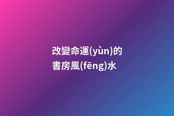 改變命運(yùn)的書房風(fēng)水