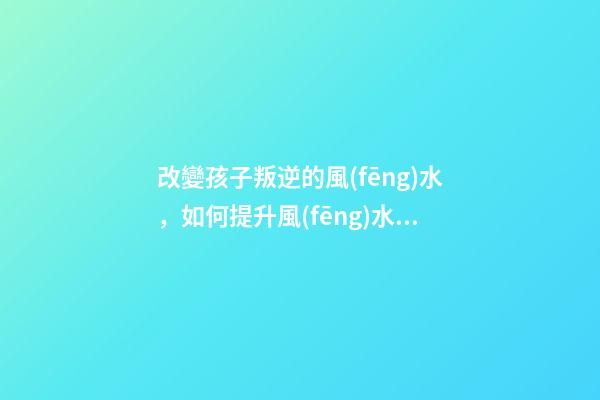 改變孩子叛逆的風(fēng)水，如何提升風(fēng)水運(yùn)勢(shì)