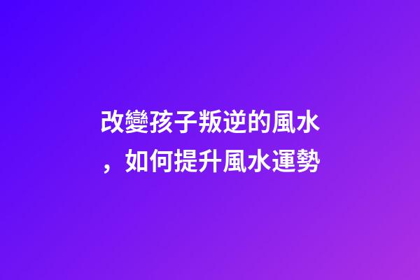 改變孩子叛逆的風水，如何提升風水運勢