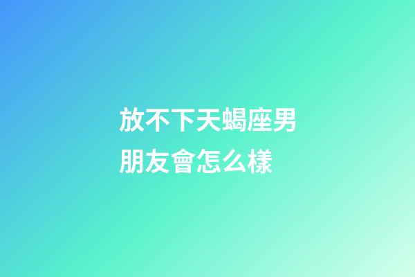 放不下天蝎座男朋友會怎么樣-第1張-星座運勢-玄機派