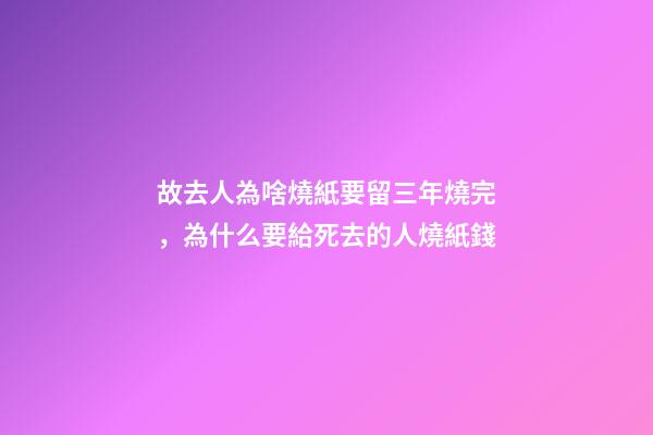 故去人為啥燒紙要留三年燒完，為什么要給死去的人燒紙錢