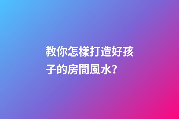 教你怎樣打造好孩子的房間風水？