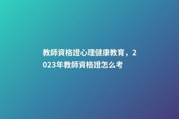 教師資格證心理健康教育，2023年教師資格證怎么考-第1張-觀點-玄機派