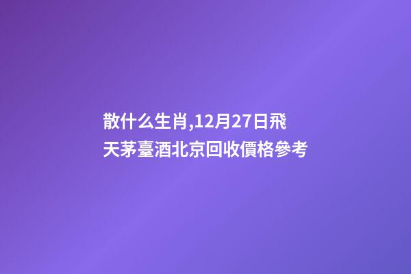 散什么生肖,12月27日飛天茅臺酒北京回收價格參考-第1張-觀點-玄機派
