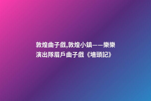 敦煌曲子戲,敦煌小鎮——樂樂演出隊眉戶曲子戲《墻頭記》-第1張-觀點-玄機派