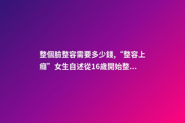 整個臉整容需要多少錢,“整容上癮”女生自述從16歲開始整容-第1張-觀點-玄機派