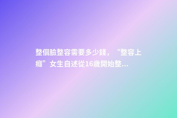 整個臉整容需要多少錢，“整容上癮”女生自述從16歲開始整容