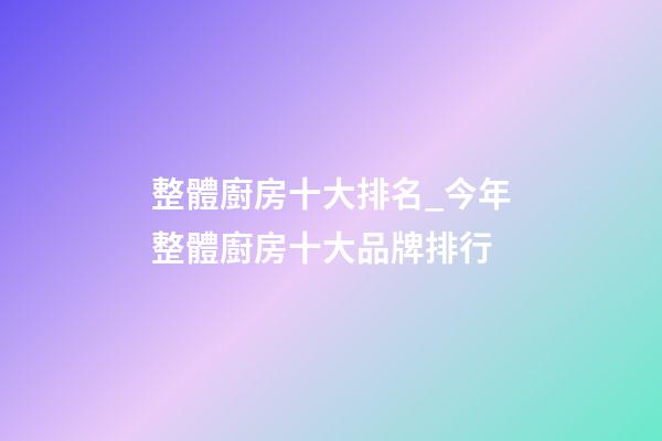 整體廚房十大排名_今年整體廚房十大品牌排行-第1張-商標起名-玄機派