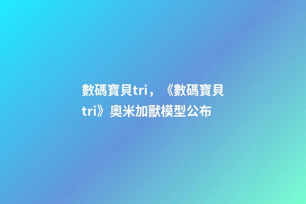 數碼寶貝tri，《數碼寶貝tri》奧米加獸模型公布-第1張-觀點-玄機派