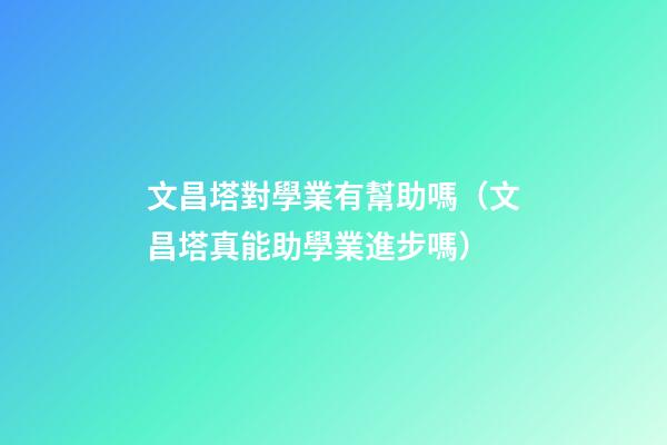 文昌塔對學業有幫助嗎（文昌塔真能助學業進步嗎）