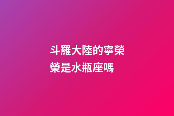 斗羅大陸的寧榮榮是水瓶座嗎-第1張-星座運勢-玄機派