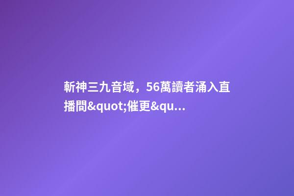 斬神三九音域，56萬讀者涌入直播間&quot;催更&quot;番茄小說作者-第1張-觀點-玄機派
