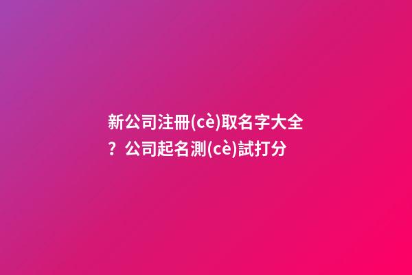 新公司注冊(cè)取名字大全？公司起名測(cè)試打分