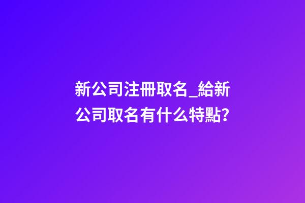 新公司注冊取名_給新公司取名有什么特點？