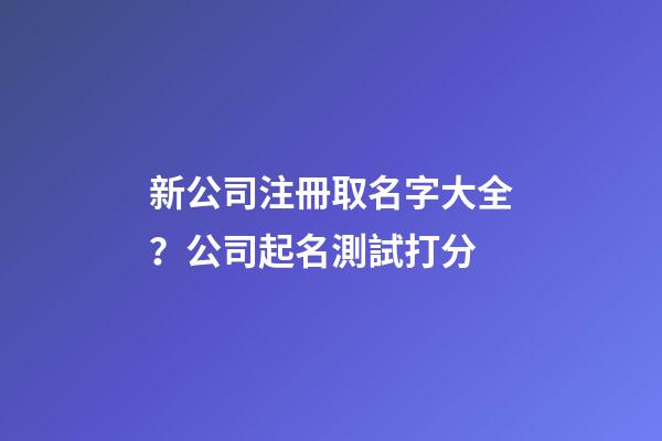 新公司注冊取名字大全？公司起名測試打分-第1張-公司起名-玄機派