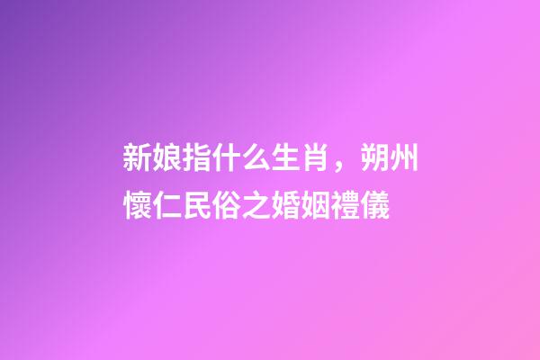 新娘指什么生肖，朔州懷仁民俗之婚姻禮儀-第1張-觀點-玄機派