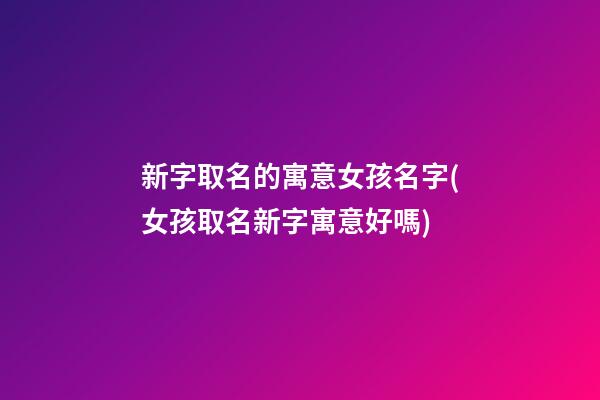 新字取名的寓意女孩名字(女孩取名新字寓意好嗎)