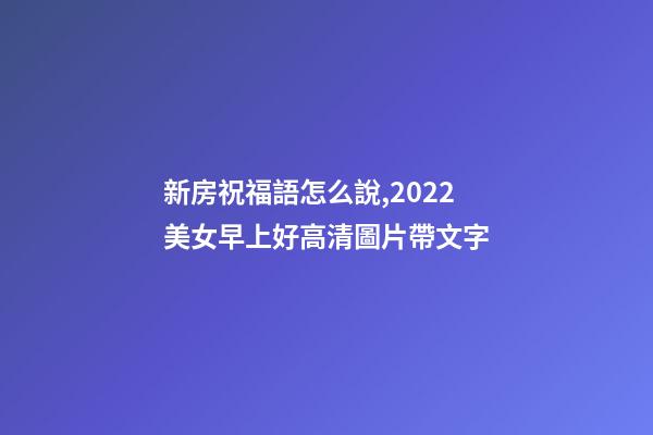 新房祝福語怎么說,2022美女早上好高清圖片帶文字-第1張-觀點-玄機派