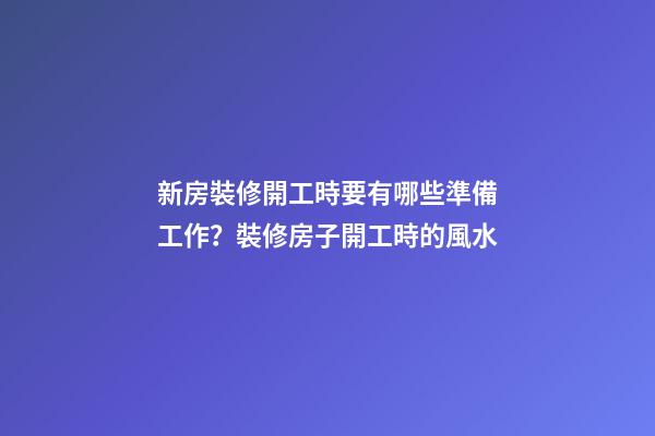 新房裝修開工時要有哪些準備工作？裝修房子開工時的風水