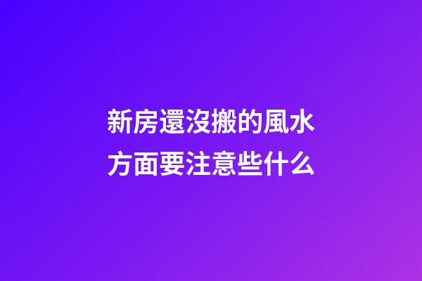 新房還沒搬的風水方面要注意些什么
