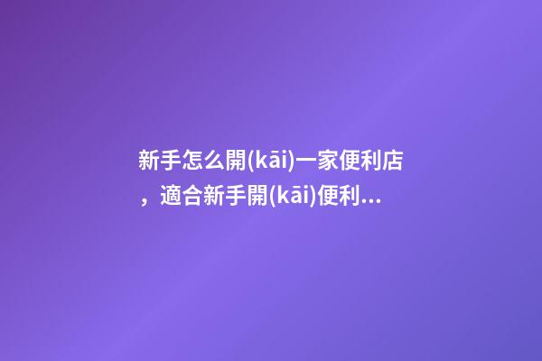 新手怎么開(kāi)一家便利店，適合新手開(kāi)便利店運(yùn)營(yíng)小技巧-第1張-觀點(diǎn)-玄機(jī)派