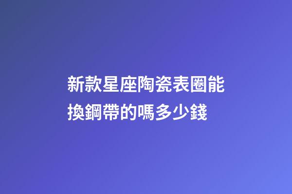 新款星座陶瓷表圈能換鋼帶的嗎多少錢-第1張-星座運勢-玄機派