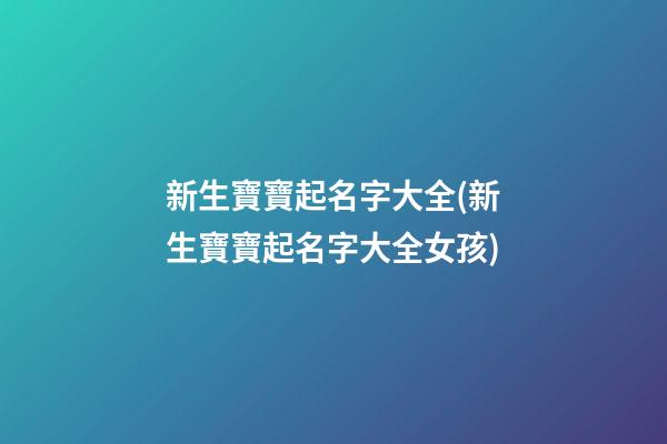 新生寶寶起名字大全(新生寶寶起名字大全女孩)