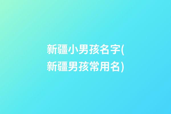 新疆小男孩名字(新疆男孩常用名)