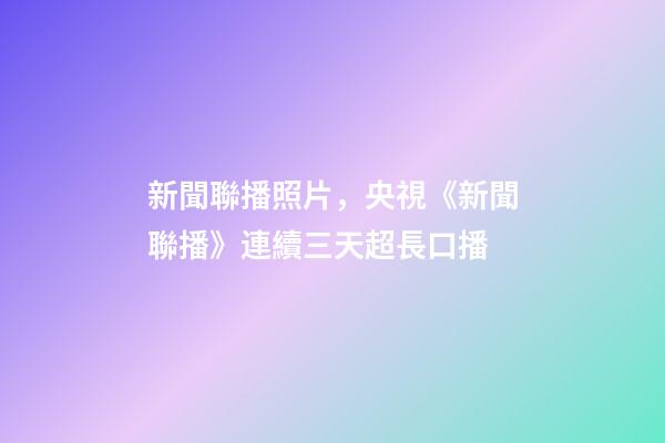 新聞聯播照片，央視《新聞聯播》連續三天超長口播-第1張-觀點-玄機派