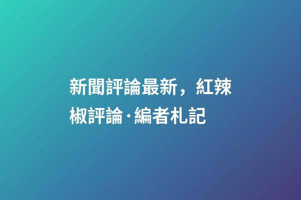 新聞評論最新，紅辣椒評論·編者札記-第1張-觀點-玄機派