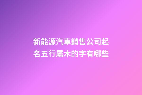新能源汽車銷售公司起名五行屬木的字有哪些-第1張-公司起名-玄機派
