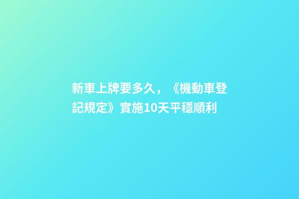新車上牌要多久，《機動車登記規定》實施10天平穩順利-第1張-觀點-玄機派