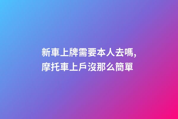 新車上牌需要本人去嗎,摩托車上戶沒那么簡單-第1張-觀點-玄機派